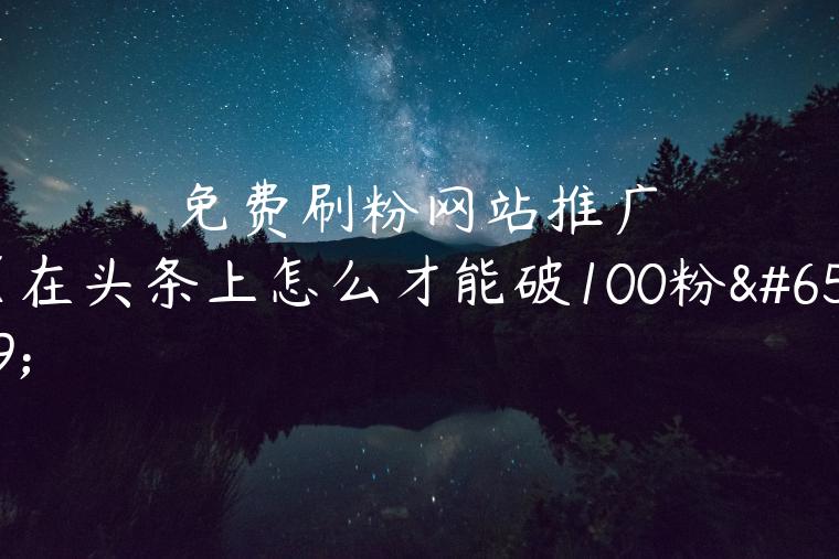 免费刷粉网站推广（在头条上怎么才能破100粉）