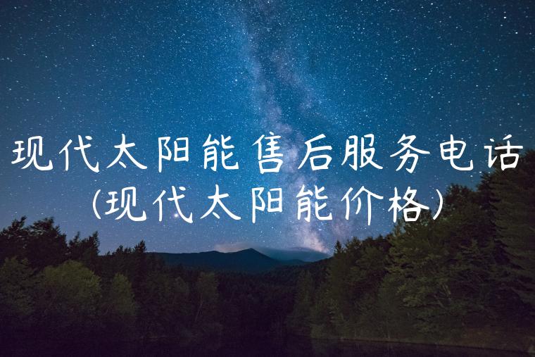 现代太阳能售后服务电话(现代太阳能价格)