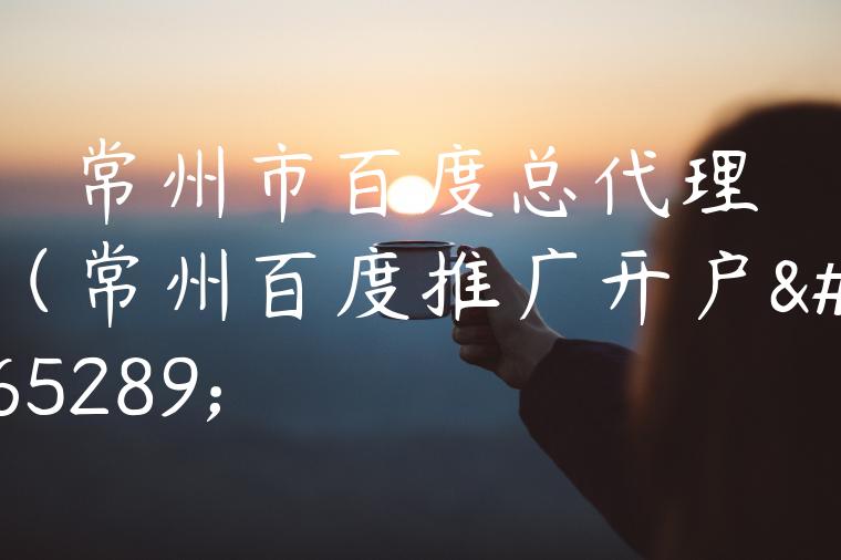 常州市百度总代理（常州百度推广开户）