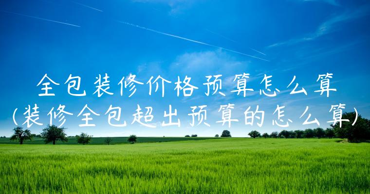 全包装修价格预算怎么算(装修全包超出预算的怎么算)