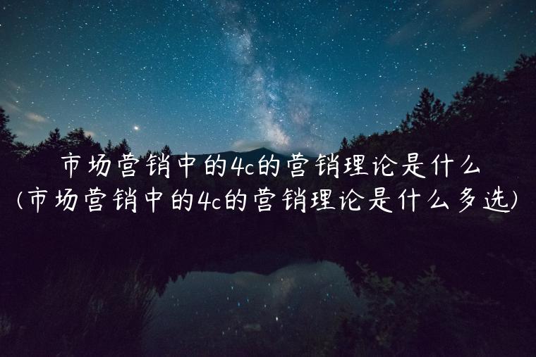 市场营销中的4c的营销理论是什么(市场营销中的4c的营销理论是什么多选)