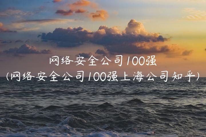 网络安全公司100强(网络安全公司100强上海公司知乎)