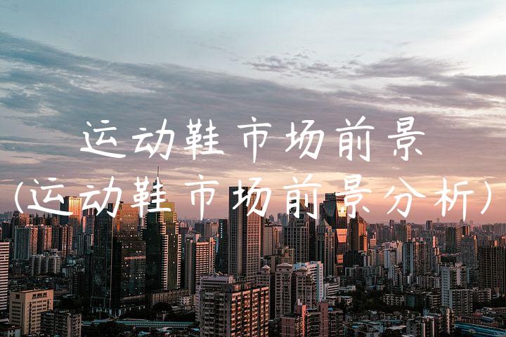 运动鞋市场前景(运动鞋市场前景分析)