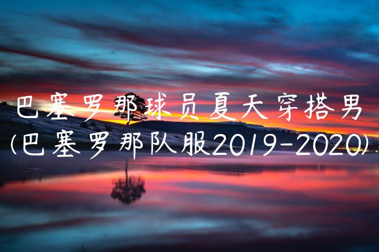 巴塞罗那球员夏天穿搭男(巴塞罗那队服2019-2020)