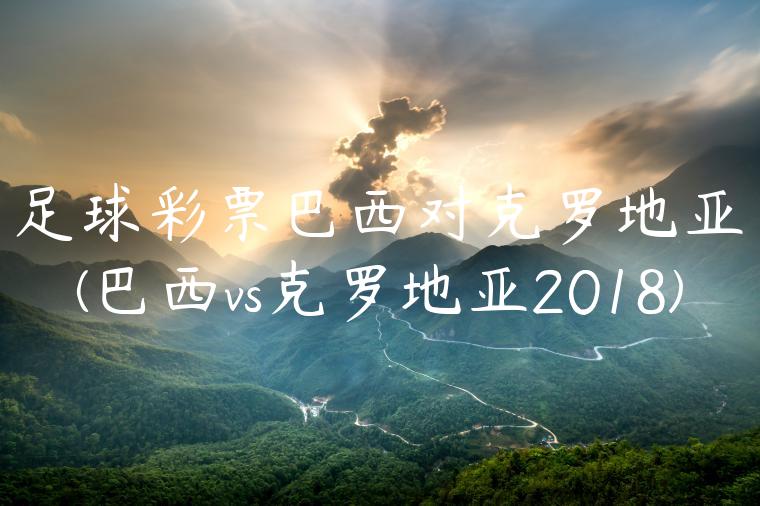 足球彩票巴西对克罗地亚(巴西vs克罗地亚2018)