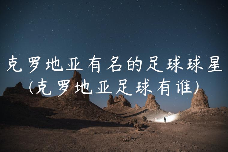 克罗地亚有名的足球球星(克罗地亚足球有谁)