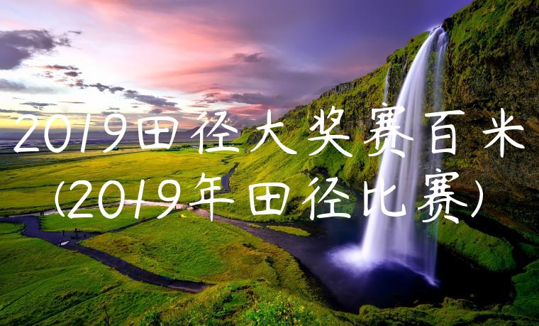 2019田径大奖赛百米(2019年田径比赛)