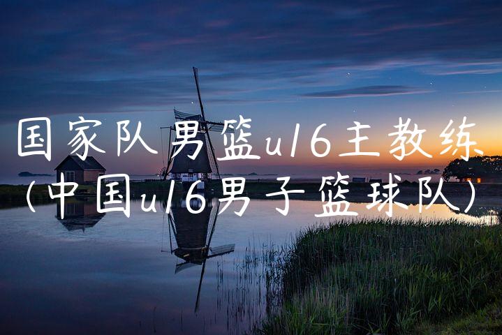 国家队男篮u16主教练(中国u16男子篮球队)