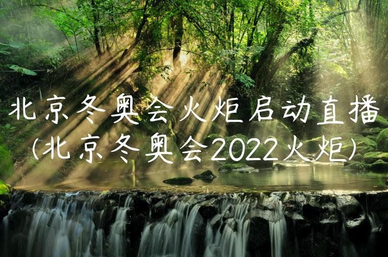 北京冬奥会火炬启动直播(北京冬奥会2022火炬)