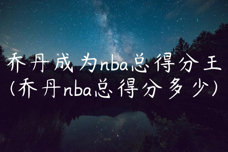 乔丹成为nba总得分王(乔丹nba总得分多少)