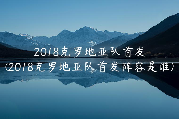 2018克罗地亚队首发(2018克罗地亚队首发阵容是谁)