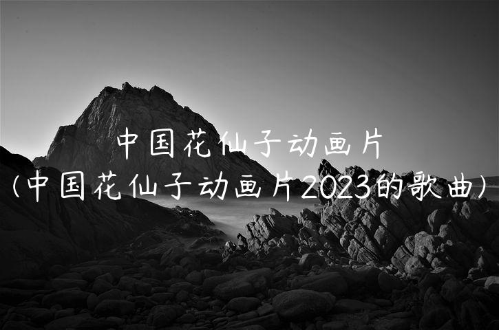 中国花仙子动画片(中国花仙子动画片2023的歌曲)