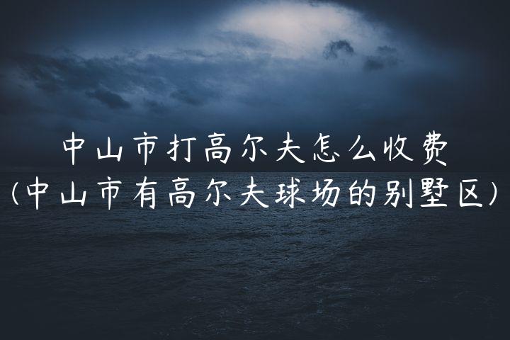 中山市打高尔夫怎么收费(中山市有高尔夫球场的别墅区)