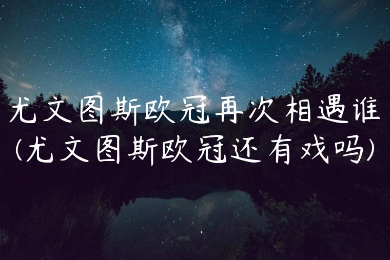 尤文图斯欧冠再次相遇谁(尤文图斯欧冠还有戏吗)