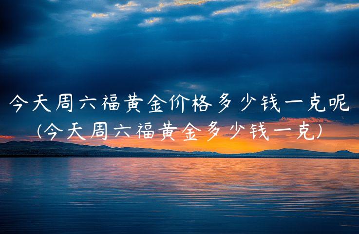 今天周六福黄金价格多少钱一克呢(今天周六福黄金多少钱一克)