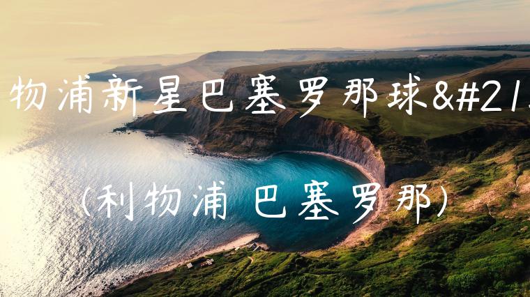 利物浦新星巴塞罗那球员(利物浦 巴塞罗那)