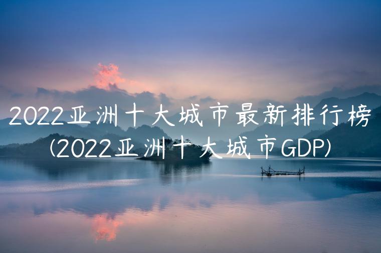 2022亚洲十大城市最新排行榜(2022亚洲十大城市GDP)