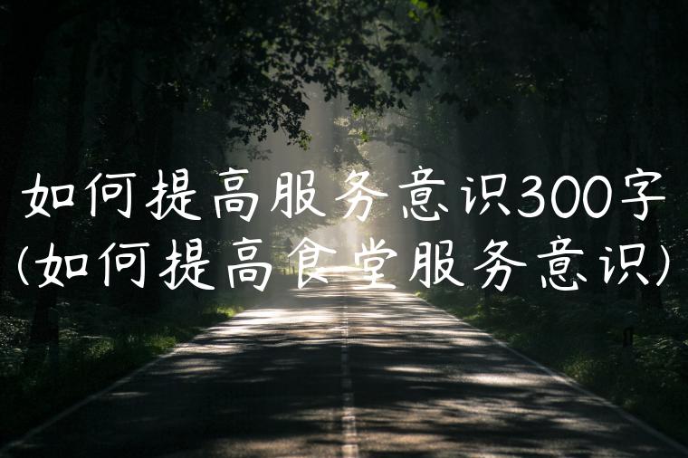 如何提高服务意识300字(如何提高食堂服务意识)