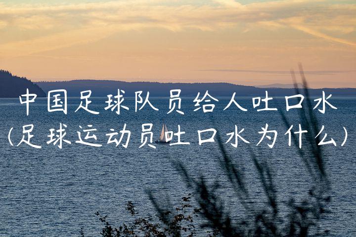 中国足球队员给人吐口水(足球运动员吐口水为什么)