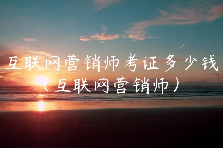 互联网营销师考证多少钱（互联网营销师）